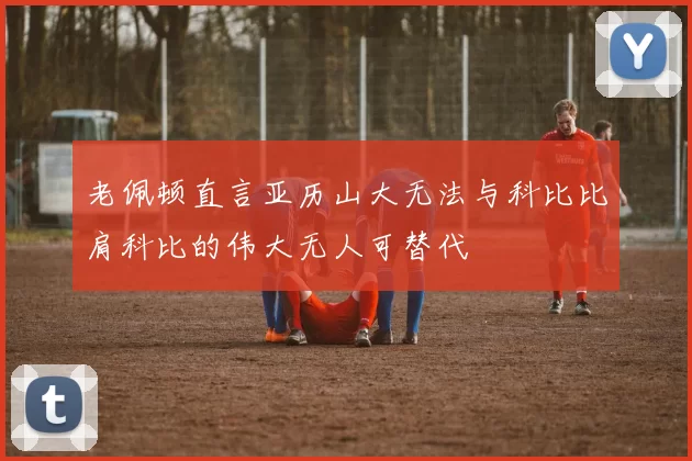 老佩顿直言亚历山大无法与科比比肩科比的伟大无人可替代