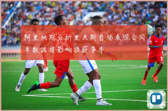 阿里纳斯分析里夫斯首场表现合同年数据将影响顶薪争夺