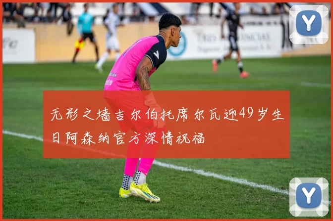 无形之墙吉尔伯托席尔瓦迎49岁生日阿森纳官方深情祝福