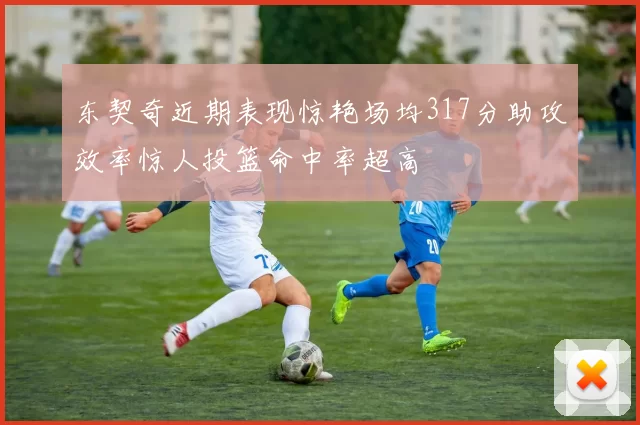东契奇近期表现惊艳场均317分助攻效率惊人投篮命中率超高