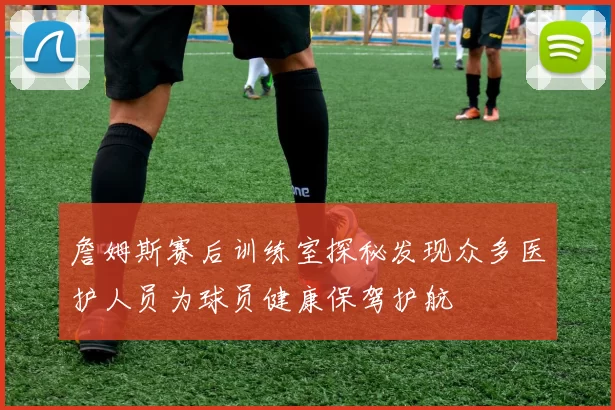 詹姆斯赛后训练室探秘发现众多医护人员为球员健康保驾护航