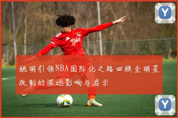 姚明引领NBA国际化之路回顾全明星改制的深远影响与启示