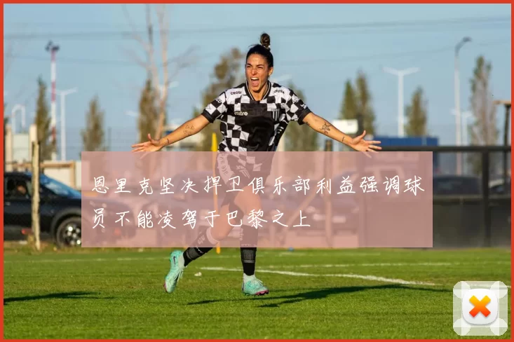 恩里克坚决捍卫俱乐部利益强调球员不能凌驾于巴黎之上