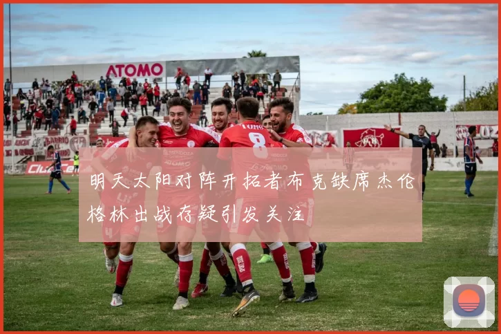 明天太阳对阵开拓者布克缺席杰伦格林出战存疑引发关注