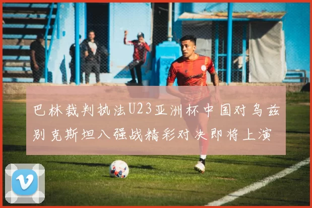 巴林裁判执法U23亚洲杯中国对乌兹别克斯坦八强战精彩对决即将上演