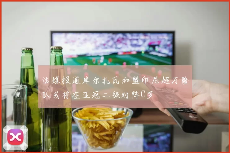 法媒报道库尔扎瓦加盟印尼超万隆队或将在亚冠二级对阵C罗