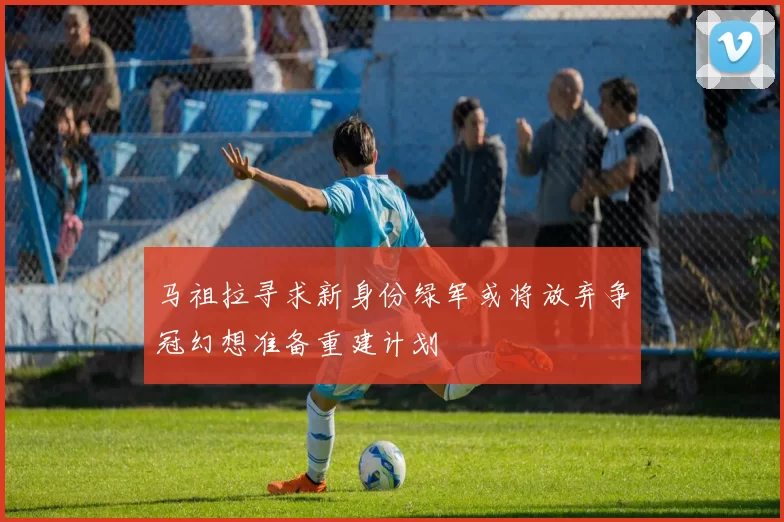 马祖拉寻求新身份绿军或将放弃争冠幻想准备重建计划