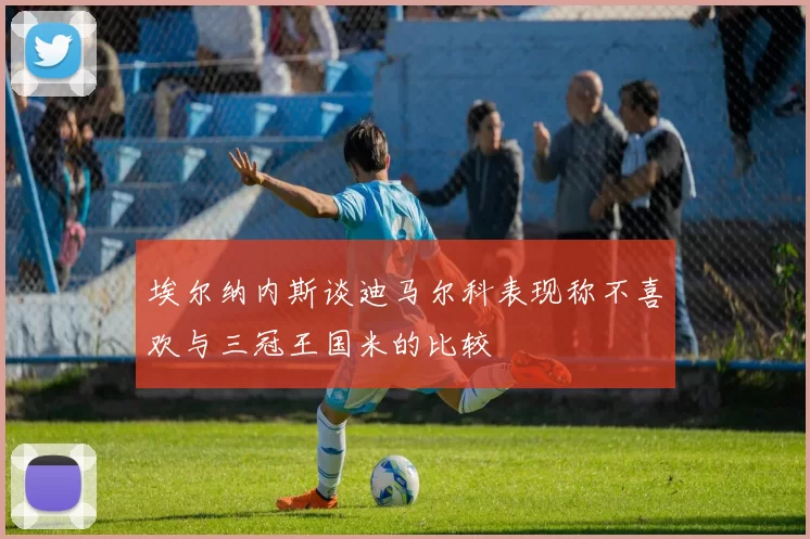 埃尔纳内斯谈迪马尔科表现称不喜欢与三冠王国米的比较