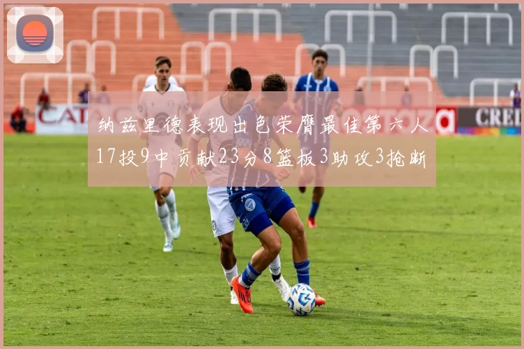 纳兹里德表现出色荣膺最佳第六人17投9中贡献23分8篮板3助攻3抢断1盖帽