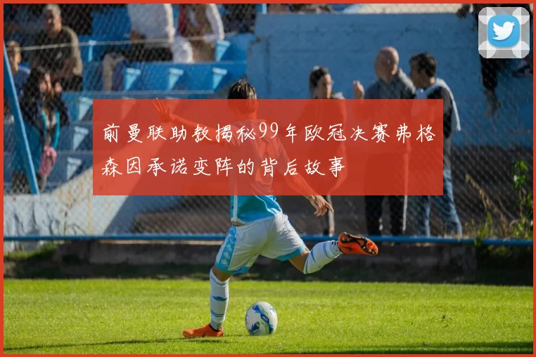 前曼联助教揭秘99年欧冠决赛弗格森因承诺变阵的背后故事