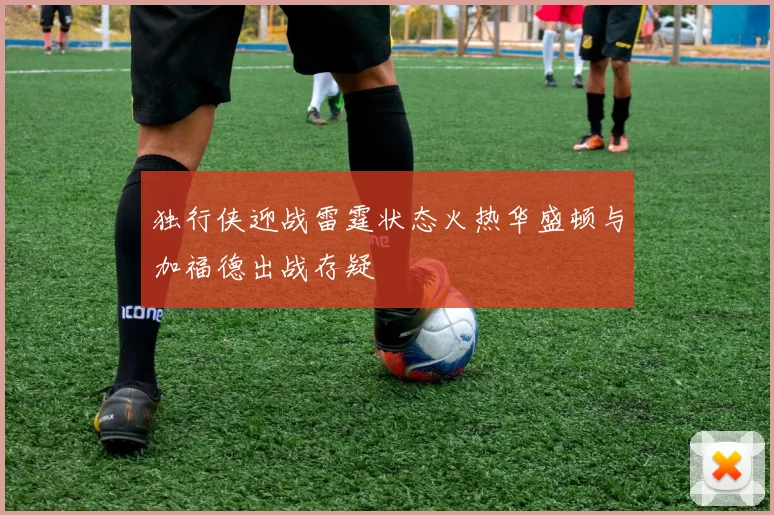 独行侠迎战雷霆状态火热华盛顿与加福德出战存疑