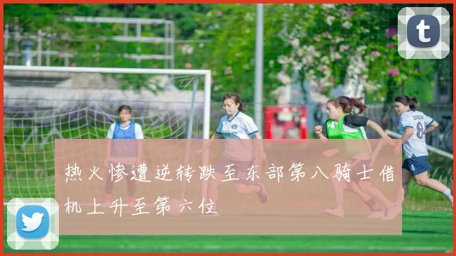 热火惨遭逆转跌至东部第八骑士借机上升至第六位