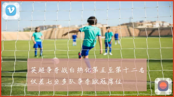 英超争夺战白热化第五至第十二名仅差七分多队争夺欧冠席位