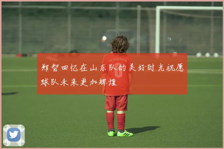 郑智回忆在山东队的美好时光祝愿球队未来更加辉煌