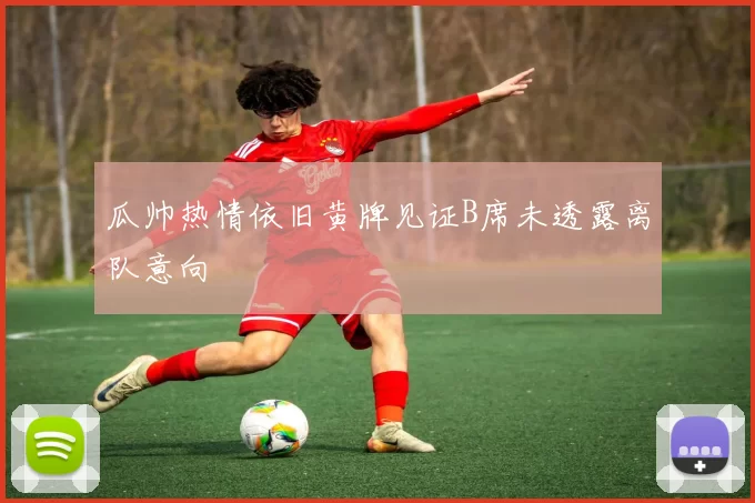 瓜帅热情依旧黄牌见证B席未透露离队意向