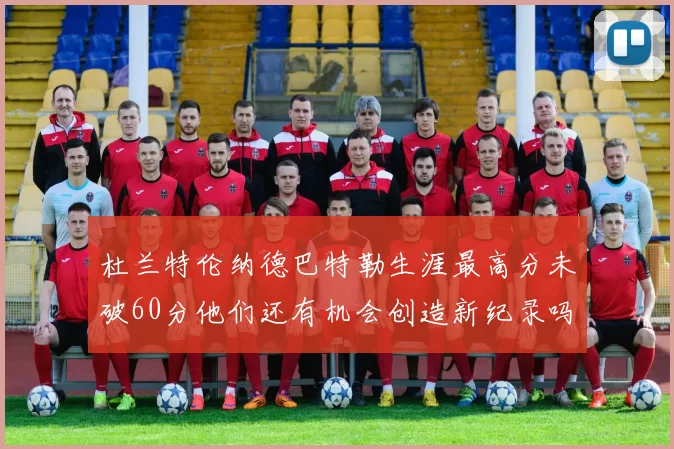 杜兰特伦纳德巴特勒生涯最高分未破60分他们还有机会创造新纪录吗