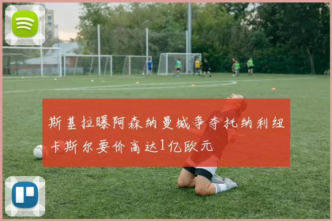 斯基拉曝阿森纳曼城争夺托纳利纽卡斯尔要价高达1亿欧元