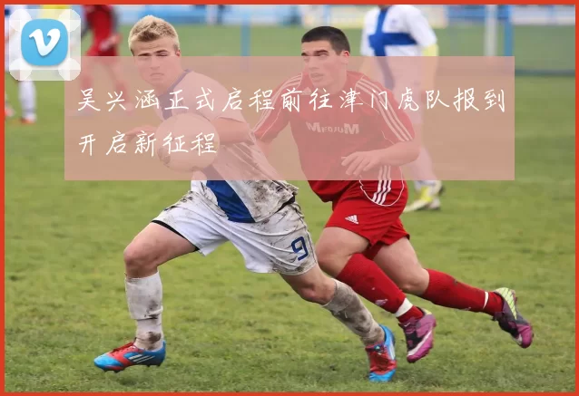 吴兴涵正式启程前往津门虎队报到开启新征程