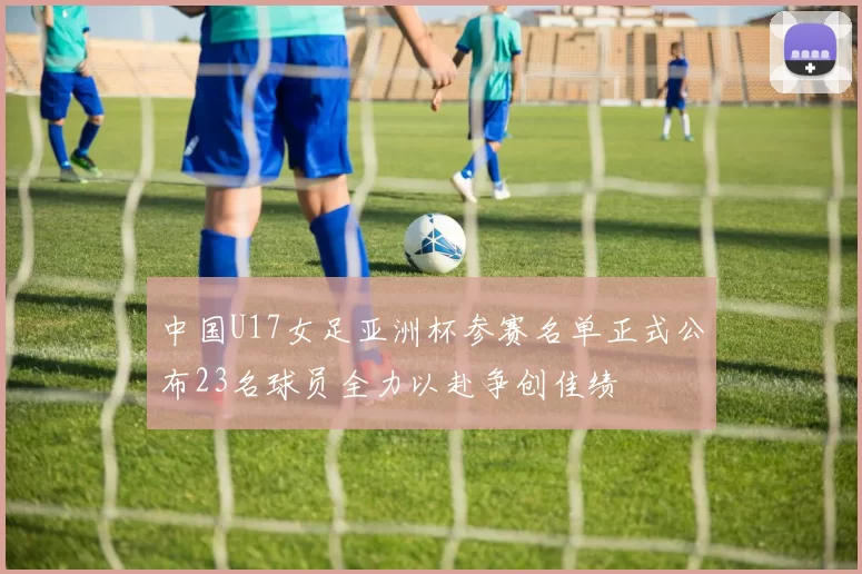 中国U17女足亚洲杯参赛名单正式公布23名球员全力以赴争创佳绩