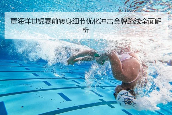 覃海洋世锦赛前转身细节优化冲击金牌路线全面解析